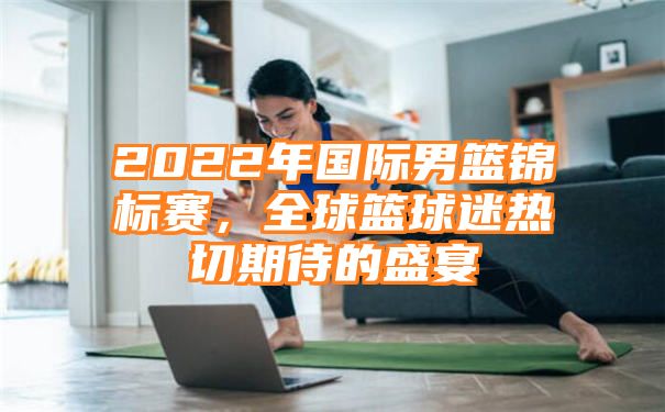 2022年国际男篮锦标赛，全球篮球迷热切期待的盛宴