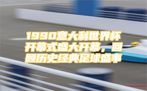 1990意大利世界杯开幕式盛大开幕，回顾历史经典足球盛事