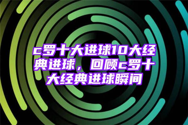 c罗十大进球10大经典进球，回顾c罗十大经典进球瞬间