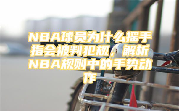 NBA球员为什么摇手指会被判犯规，解析NBA规则中的手势动作