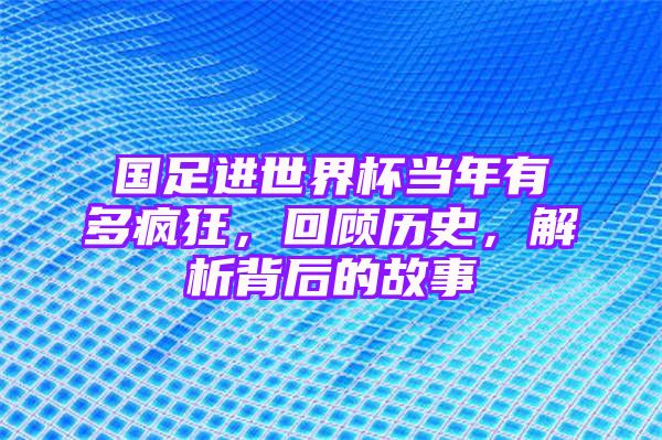 国足进世界杯当年有多疯狂，回顾历史，解析背后的故事