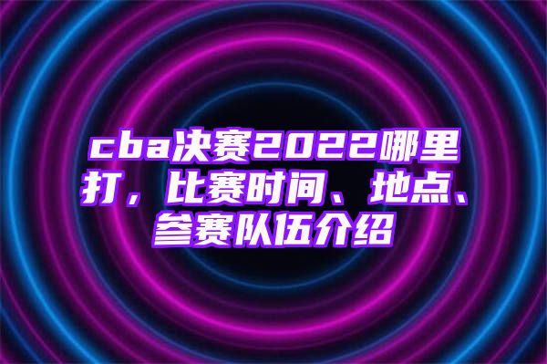 cba决赛2022哪里打，比赛时间、地点、参赛队伍介绍