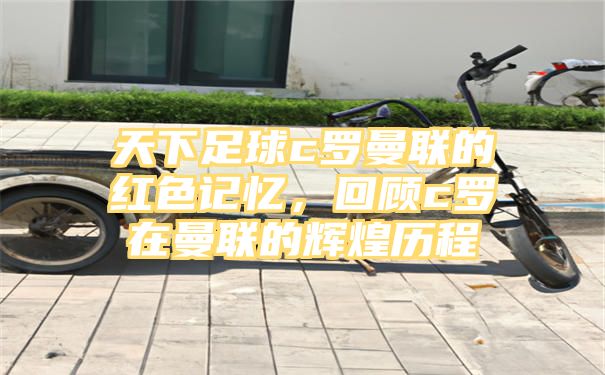 天下足球c罗曼联的红色记忆，回顾c罗在曼联的辉煌历程