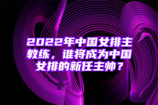 2022年中国女排主教练，谁将成为中国女排的新任主帅？