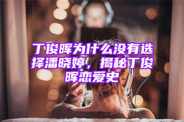 丁俊晖为什么没有选择潘晓婷，揭秘丁俊晖恋爱史