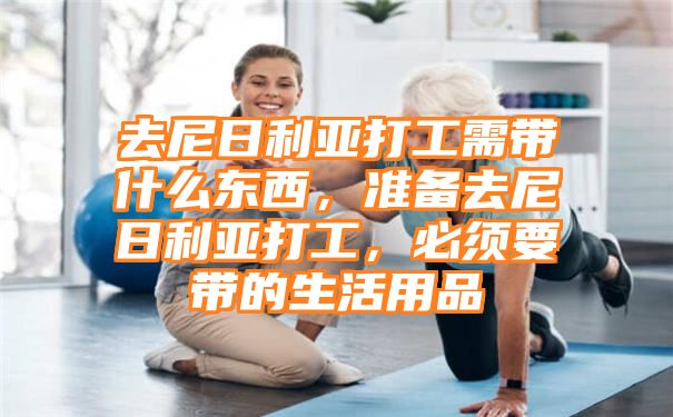 去尼日利亚打工需带什么东西，准备去尼日利亚打工，必须要带的生活用品