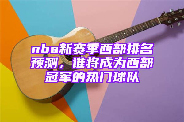 nba新赛季西部排名预测，谁将成为西部冠军的热门球队