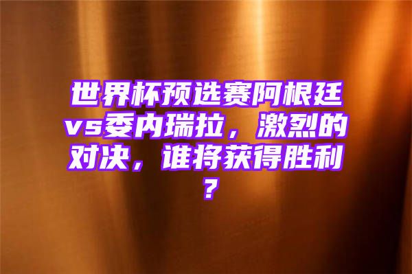 世界杯预选赛阿根廷vs委内瑞拉，激烈的对决，谁将获得胜利？