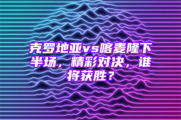 克罗地亚vs喀麦隆下半场，精彩对决，谁将获胜？