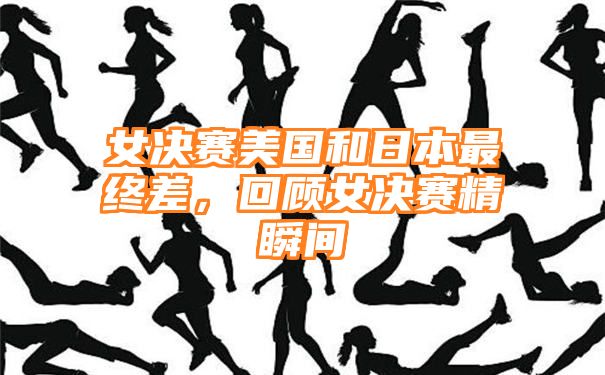 女决赛美国和日本最终差，回顾女决赛精瞬间