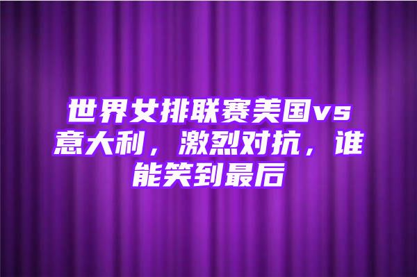 世界女排联赛美国vs意大利，激烈对抗，谁能笑到最后