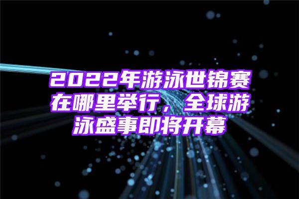 2022年游泳世锦赛在哪里举行，全球游泳盛事即将开幕