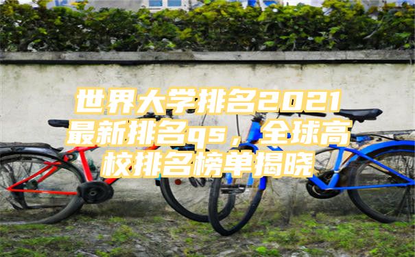 世界大学排名2021最新排名qs，全球高校排名榜单揭晓