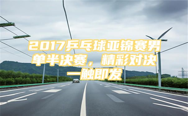 2017乒乓球亚锦赛男单半决赛，精彩对决一触即发