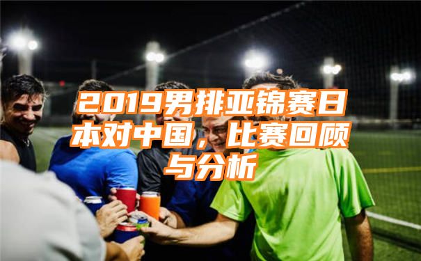 2019男排亚锦赛日本对中国，比赛回顾与分析