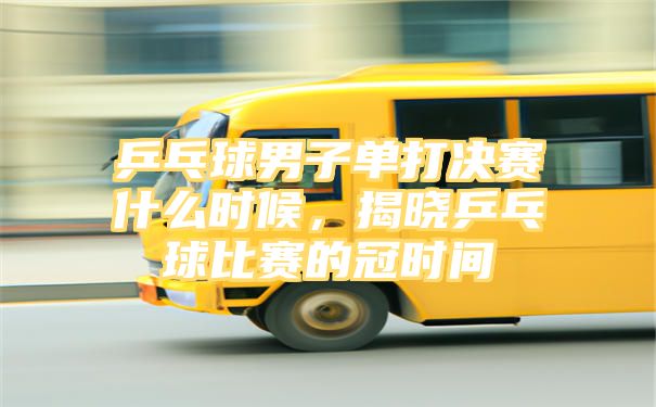 乒乓球男子单打决赛什么时候，揭晓乒乓球比赛的冠时间