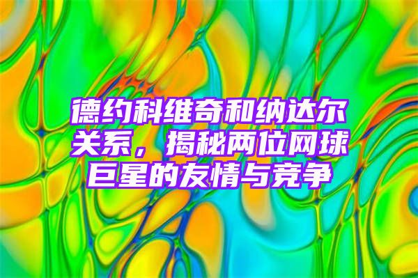 德约科维奇和纳达尔关系，揭秘两位网球巨星的友情与竞争