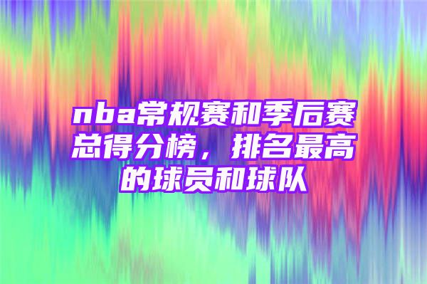 nba常规赛和季后赛总得分榜，排名最高的球员和球队