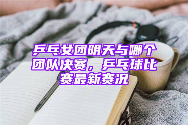 乒乓女团明天与哪个团队决赛，乒乓球比赛最新赛况