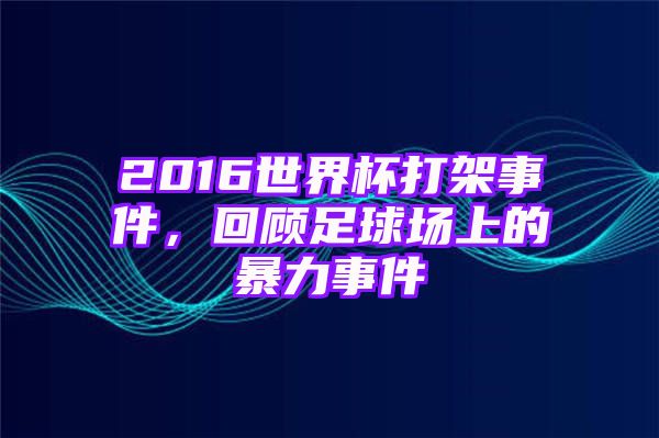 2016世界杯打架事件，回顾足球场上的暴力事件