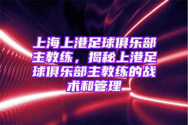 上海上港足球俱乐部主教练，揭秘上港足球俱乐部主教练的战术和管理