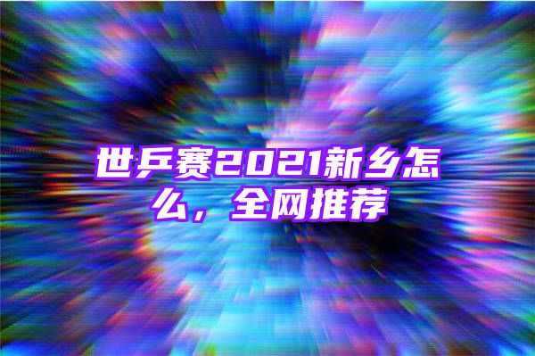 世乒赛2021新乡怎么，全网推荐