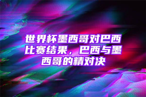 世界杯墨西哥对巴西比赛结果，巴西与墨西哥的精对决