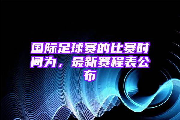 国际足球赛的比赛时间为，最新赛程表公布