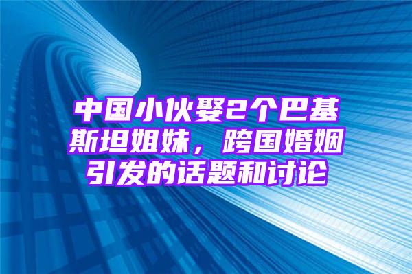 中国小伙娶2个巴基斯坦姐妹，跨国婚姻引发的话题和讨论