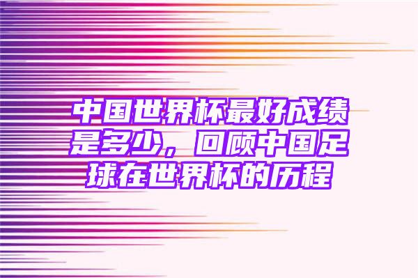 中国世界杯最好成绩是多少，回顾中国足球在世界杯的历程