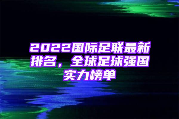 2022国际足联最新排名，全球足球强国实力榜单