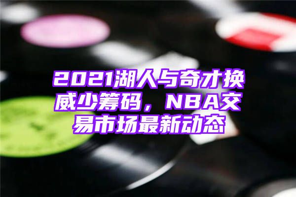 2021湖人与奇才换威少筹码，NBA交易市场最新动态