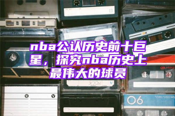 nba公认历史前十巨星，探究nba历史上最伟大的球员