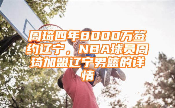 周琦四年8000万签约辽宁，NBA球员周琦加盟辽宁男篮的详情