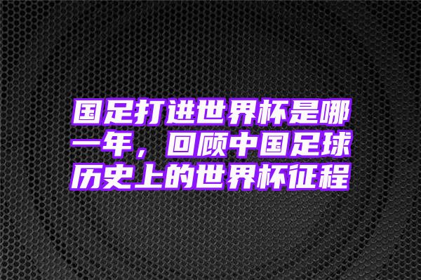 国足打进世界杯是哪一年，回顾中国足球历史上的世界杯征程