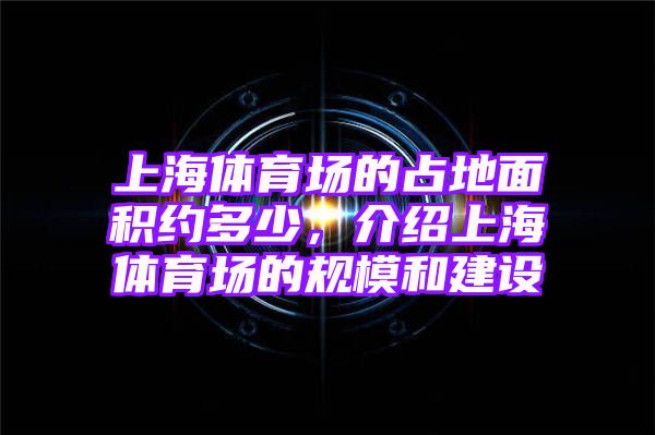 上海体育场的占地面积约多少，介绍上海体育场的规模和建设