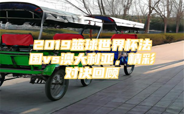 2019篮球世界杯法国vs澳大利亚，精彩对决回顾