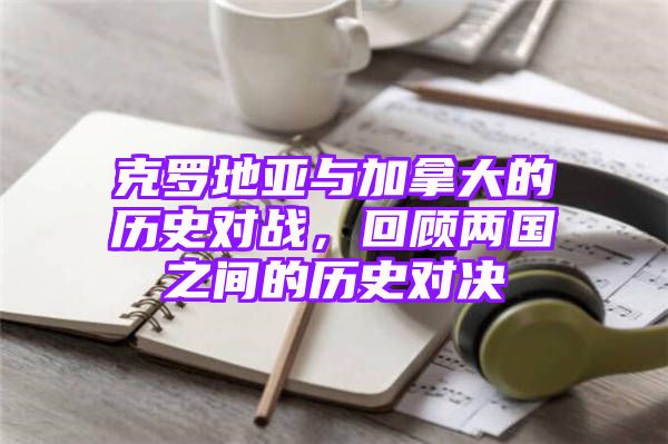 克罗地亚与加拿大的历史对战，回顾两国之间的历史对决