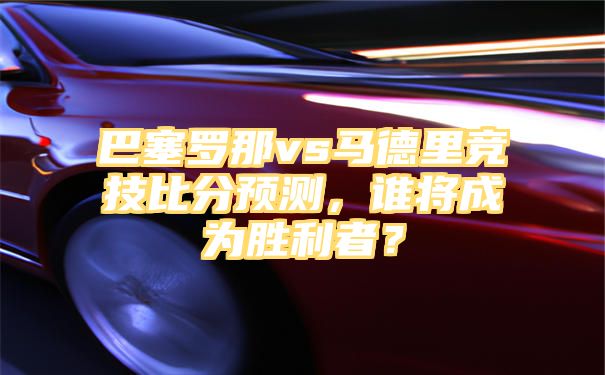 巴塞罗那vs马德里竞技比分预测，谁将成为胜利者？