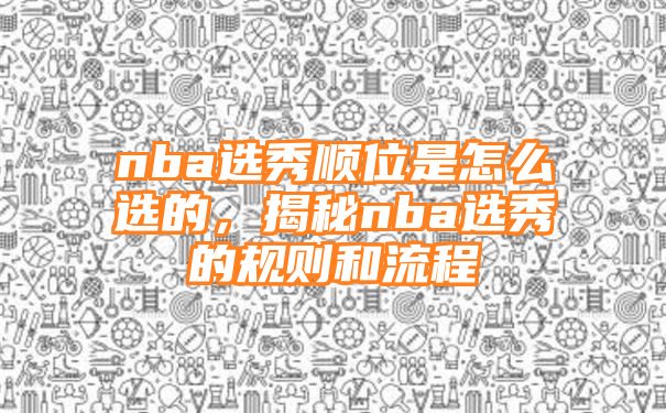 nba选秀顺位是怎么选的，揭秘nba选秀的规则和流程