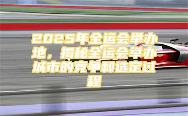 2025年全运会举办地，揭秘全运会举办城市的竞争和选定过程