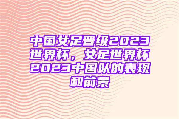 中国女足晋级2023世界杯，女足世界杯2023中国队的表现和前景