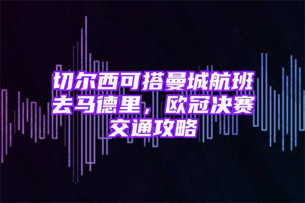 切尔西可搭曼城航班去马德里，欧冠决赛交通攻略