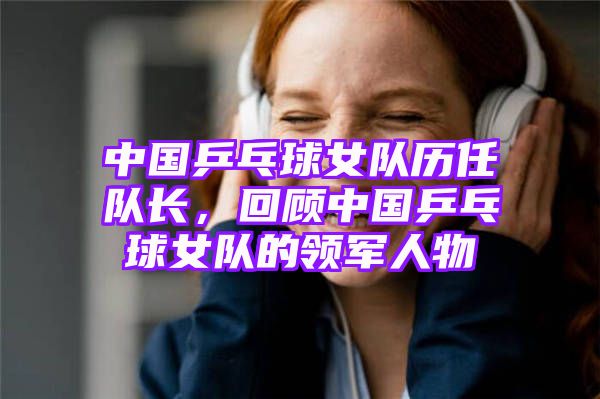 中国乒乓球女队历任队长，回顾中国乒乓球女队的领军人物