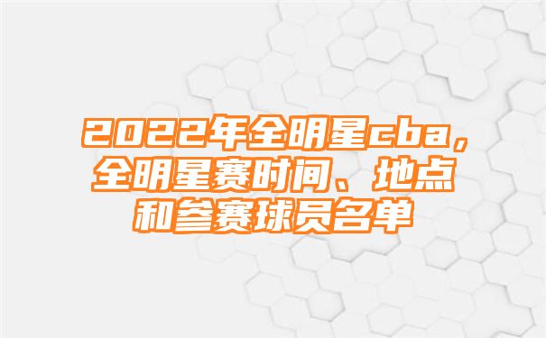 2022年全明星cba，全明星赛时间、地点和参赛球员名单