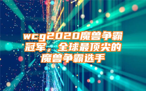 wcg2020魔兽争霸冠军，全球最顶尖的魔兽争霸选手