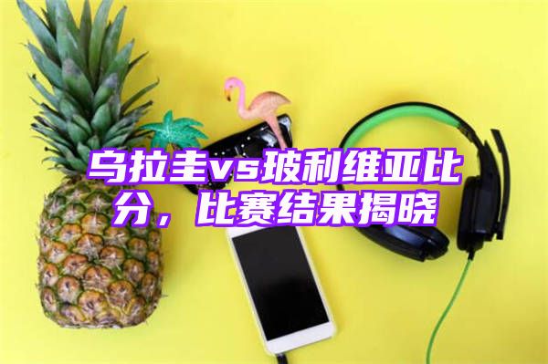 乌拉圭vs玻利维亚比分，比赛结果揭晓